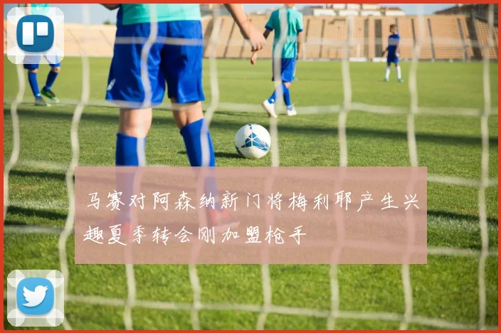 马赛对阿森纳新门将梅利耶产生兴趣夏季转会刚加盟枪手