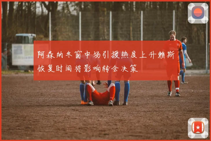 阿森纳冬窗中场引援热度上升赖斯恢复时间将影响转会决策