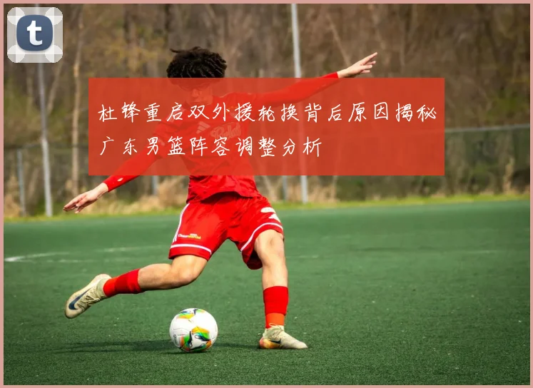 杜锋重启双外援轮换背后原因揭秘广东男篮阵容调整分析