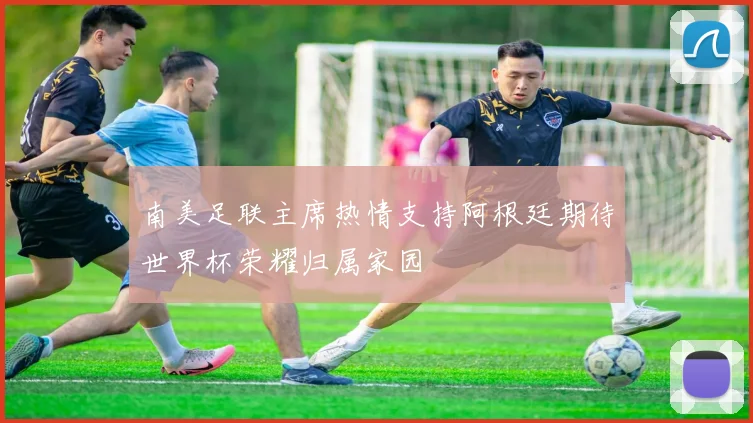 南美足联主席热情支持阿根廷期待世界杯荣耀归属家园
