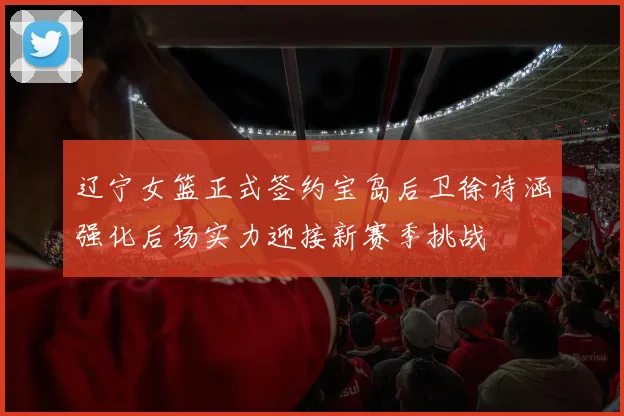 辽宁女篮正式签约宝岛后卫徐诗涵强化后场实力迎接新赛季挑战