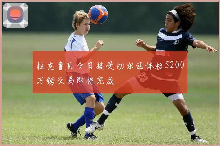 拉克鲁瓦今日接受切尔西体检5200万镑交易即将完成