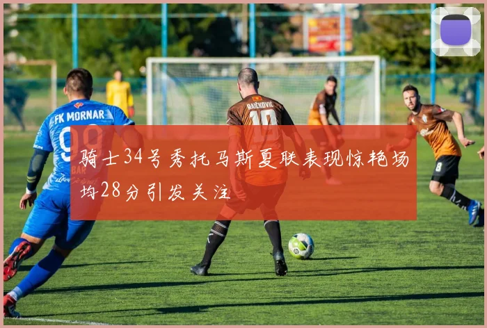 骑士34号秀托马斯夏联表现惊艳场均28分引发关注