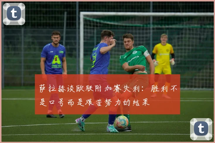 萨拉赫谈欧联附加赛失利：胜利不是口号而是艰苦努力的结果