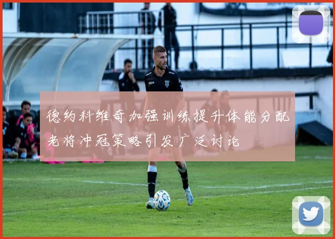德约科维奇加强训练提升体能分配老将冲冠策略引发广泛讨论