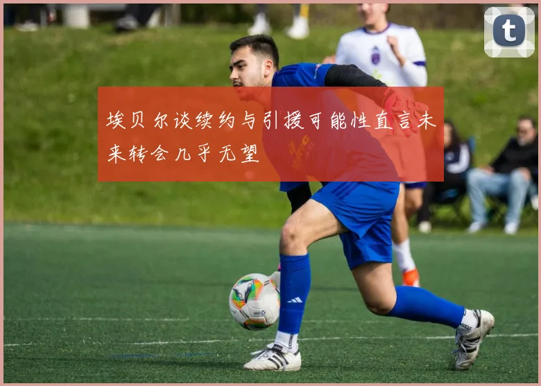 埃贝尔谈续约与引援可能性直言未来转会几乎无望