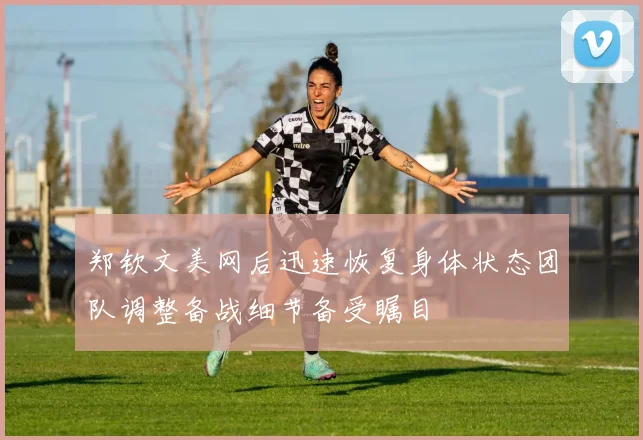 郑钦文美网后迅速恢复身体状态团队调整备战细节备受瞩目