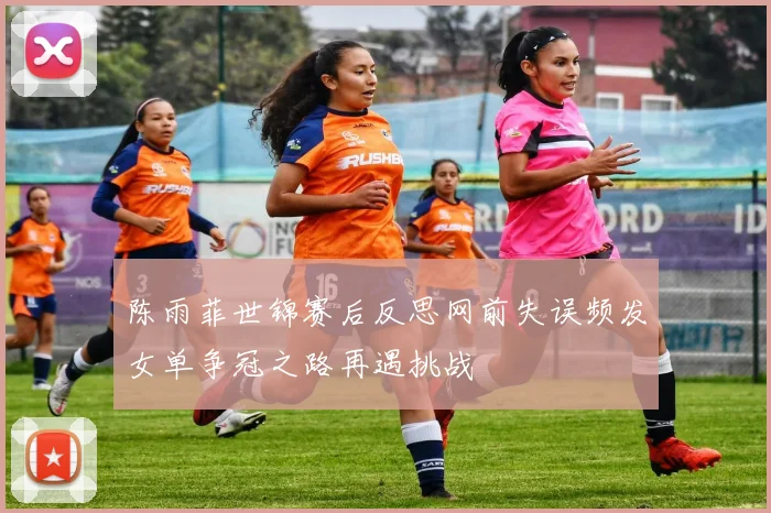 陈雨菲世锦赛后反思网前失误频发女单争冠之路再遇挑战